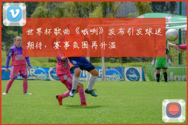 世界杯歌曲《哦咧》发布引发球迷期待，赛事氛围再升温
