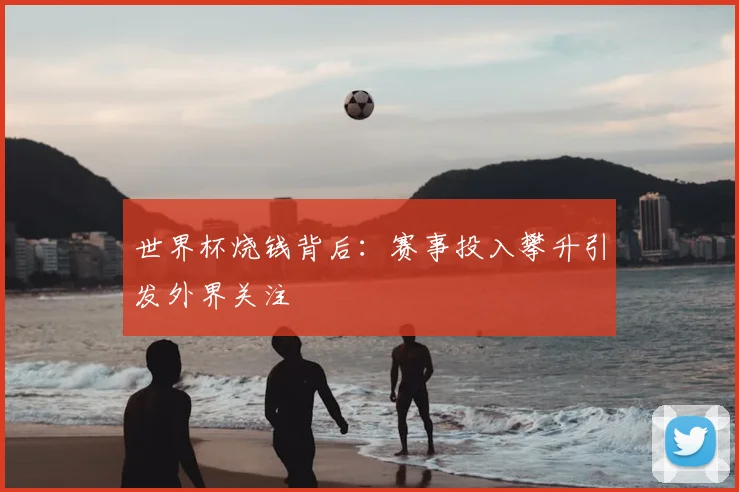 世界杯烧钱背后：赛事投入攀升引发外界关注