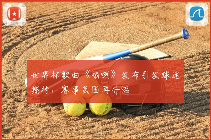 世界杯歌曲《哦咧》发布引发球迷期待，赛事氛围再升温
