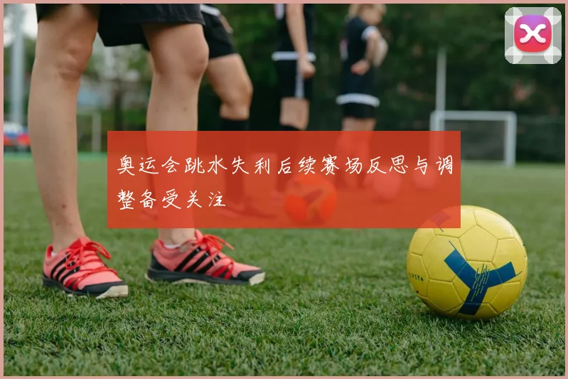 奥运会跳水失利后续赛场反思与调整备受关注