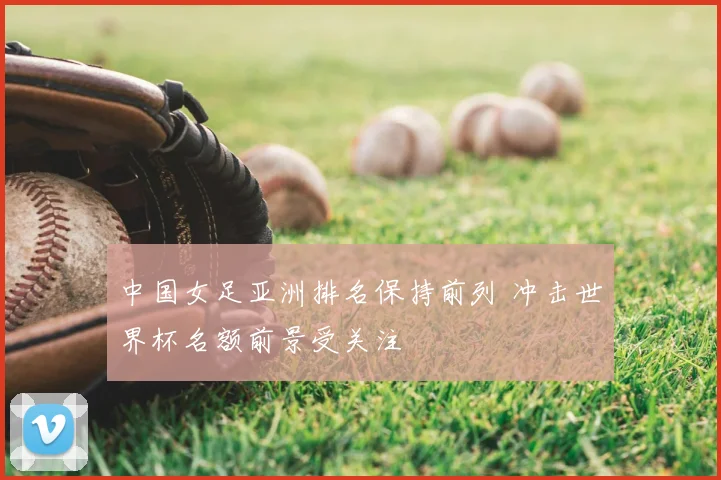 中国女足亚洲排名保持前列 冲击世界杯名额前景受关注