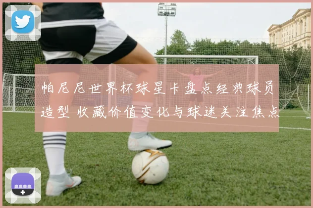 帕尼尼世界杯球星卡盘点经典球员造型 收藏价值变化与球迷关注焦点