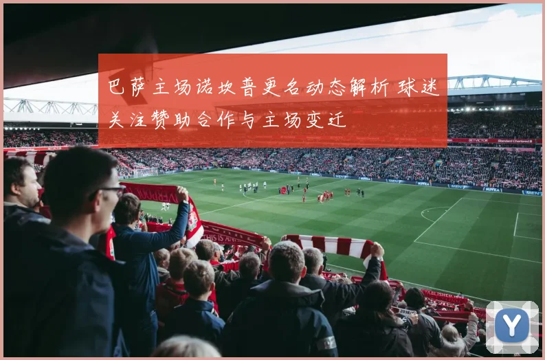 巴萨主场诺坎普更名动态解析 球迷关注赞助合作与主场变迁