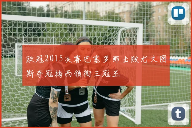 欧冠2015决赛巴塞罗那击败尤文图斯夺冠梅西领衔三冠王