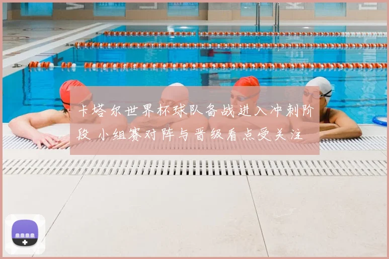 卡塔尔世界杯球队备战进入冲刺阶段 小组赛对阵与晋级看点受关注