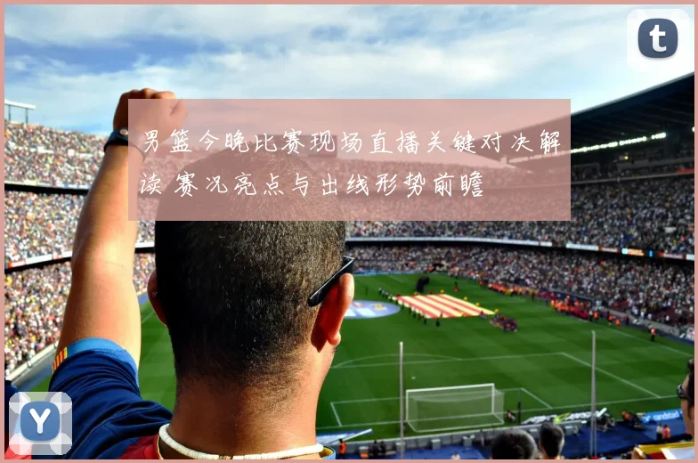 男篮今晚比赛现场直播关键对决解读 赛况亮点与出线形势前瞻