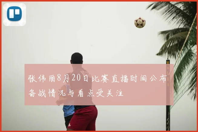 张伟丽8月20日比赛直播时间公布 备战情况与看点受关注