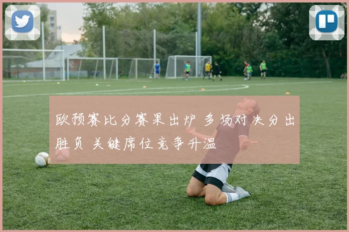 欧预赛比分赛果出炉 多场对决分出胜负 关键席位竞争升温