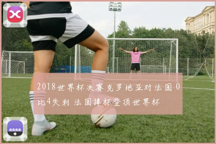 2018世界杯决赛克罗地亚对法国 0比4失利 法国捧杯登顶世界杯
