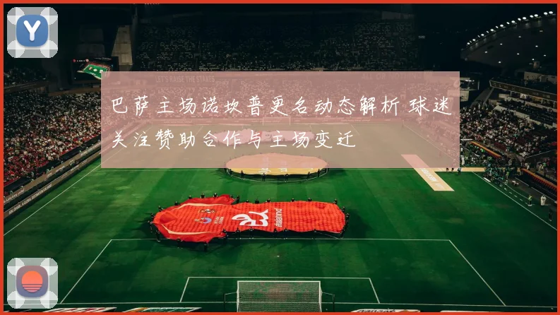 巴萨主场诺坎普更名动态解析 球迷关注赞助合作与主场变迁