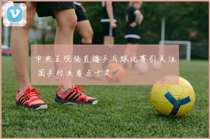 中央五现场直播乒乓球比赛引关注 国乒对决看点十足