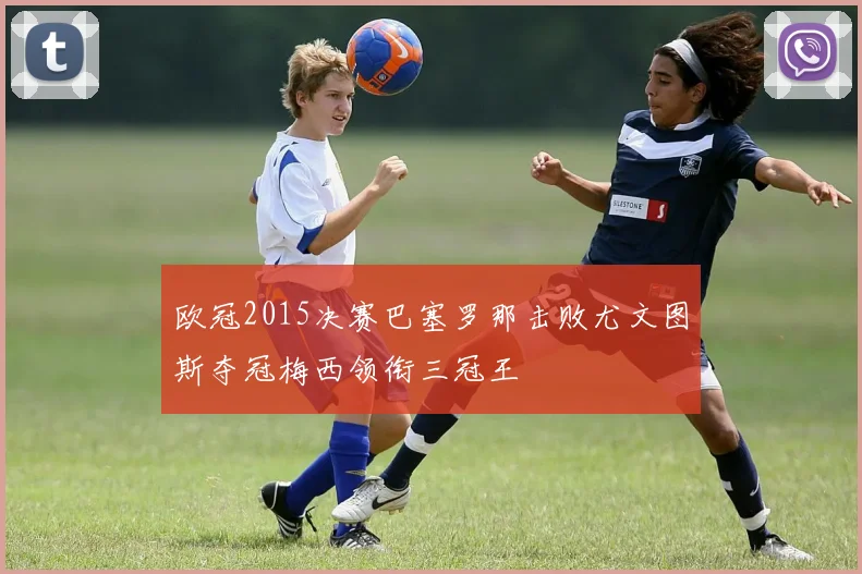 欧冠2015决赛巴塞罗那击败尤文图斯夺冠梅西领衔三冠王