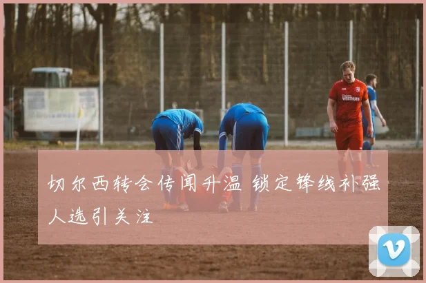 切尔西转会传闻升温 锁定锋线补强人选引关注