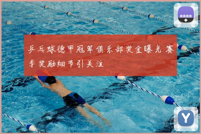 乒乓球德甲冠军俱乐部奖金曝光 赛季奖励细节引关注