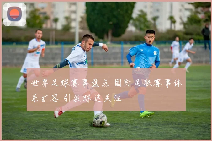 世界足球赛事盘点 国际足联赛事体系扩容 引发球迷关注