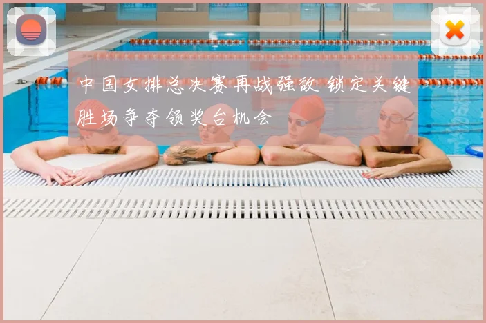 中国女排总决赛再战强敌 锁定关键胜场争夺领奖台机会