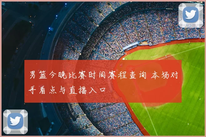 男篮今晚比赛时间赛程查询 本场对手看点与直播入口