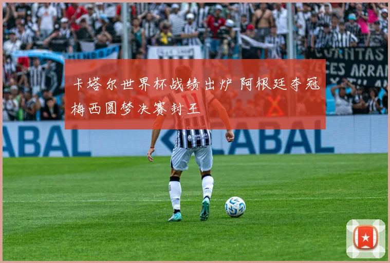 卡塔尔世界杯战绩出炉 阿根廷夺冠梅西圆梦决赛封王