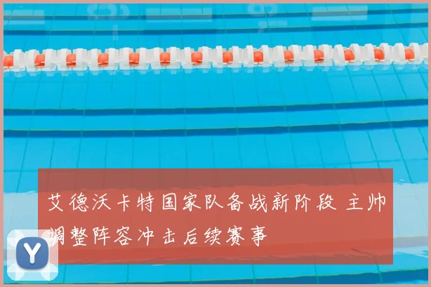 艾德沃卡特国家队备战新阶段 主帅调整阵容冲击后续赛事