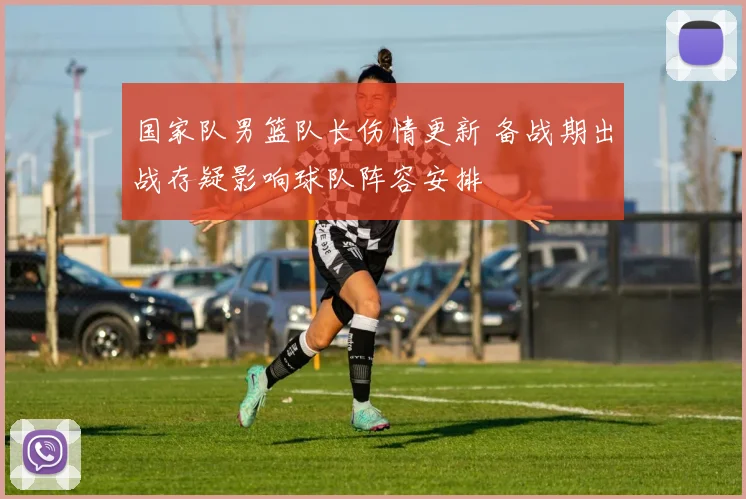 国家队男篮队长伤情更新 备战期出战存疑影响球队阵容安排