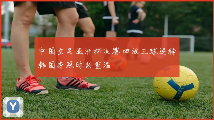 中国女足亚洲杯决赛回放三球逆转韩国夺冠时刻重温