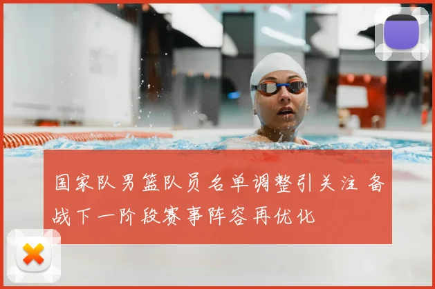 国家队男篮队员名单调整引关注 备战下一阶段赛事阵容再优化