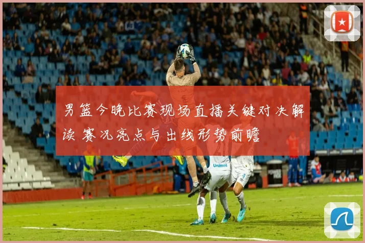 男篮今晚比赛现场直播关键对决解读 赛况亮点与出线形势前瞻