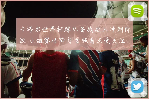 卡塔尔世界杯球队备战进入冲刺阶段 小组赛对阵与晋级看点受关注