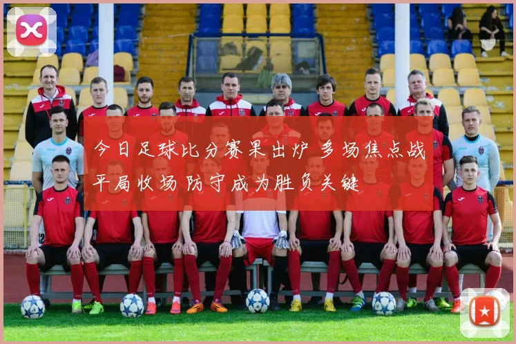 今日足球比分赛果出炉 多场焦点战平局收场 防守成为胜负关键