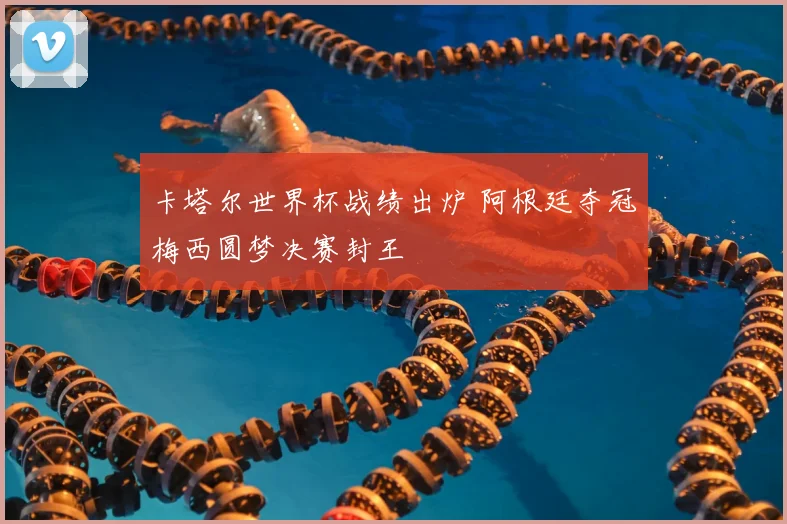 卡塔尔世界杯战绩出炉 阿根廷夺冠梅西圆梦决赛封王