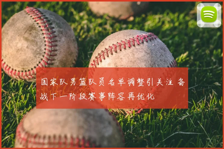 国家队男篮队员名单调整引关注 备战下一阶段赛事阵容再优化