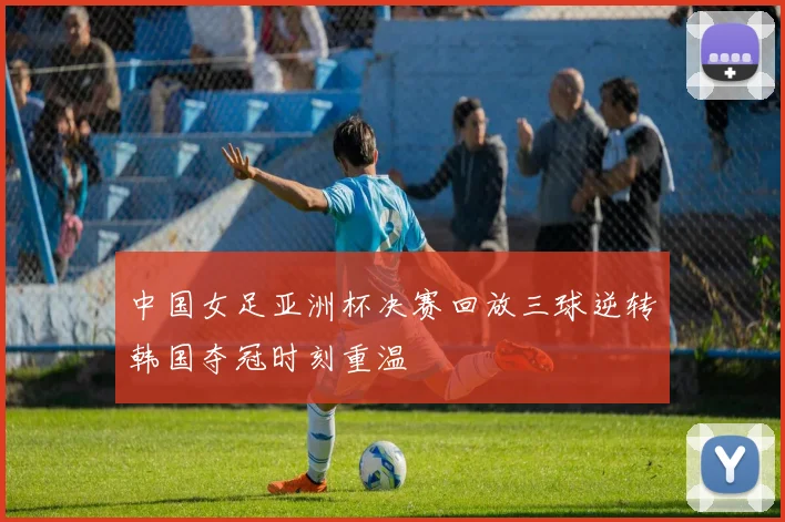 中国女足亚洲杯决赛回放三球逆转韩国夺冠时刻重温