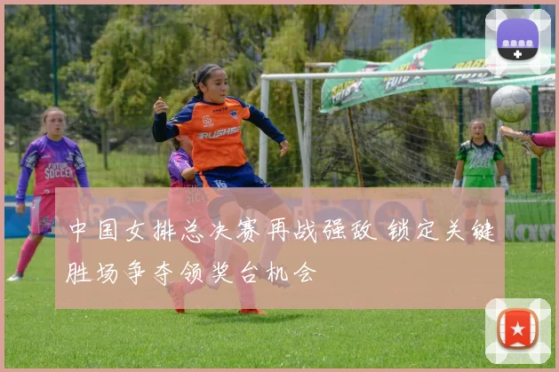 中国女排总决赛再战强敌 锁定关键胜场争夺领奖台机会